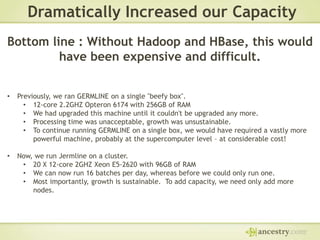 Dramatically Increased our Capacity
Bottom line : Without Hadoop and HBase, this would
have been expensive and difficult.
•

Previously, we ran GERMLINE on a single "beefy box".
• 12-core 2.2GHZ Opteron 6174 with 256GB of RAM
• We had upgraded this machine until it couldn't be upgraded any more.
• Processing time was unacceptable, growth was unsustainable.
• To continue running GERMLINE on a single box, we would have required a vastly more
powerful machine, probably at the supercomputer level – at considerable cost!

•

Now, we run Jermline on a cluster.
• 20 X 12-core 2GHZ Xeon E5-2620 with 96GB of RAM
• We can now run 16 batches per day, whereas before we could only run one.
• Most importantly, growth is sustainable. To add capacity, we need only add more
nodes.

 