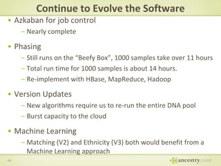 Continue to Evolve the Software
• Azkaban for job control
– Nearly complete

• Phasing
– Still runs on the “Beefy Box”, 1000 samples take over 11 hours
– Total run time for 1000 samples is about 14 hours.
– Re-implement with HBase, MapReduce, Hadoop

• Version Updates
– New algorithms require us to re-run the entire DNA pool
– Burst capacity to the cloud

• Machine Learning
– Matching (V2) and Ethnicity (V3) both would benefit from a
Machine Learning approach
49

 