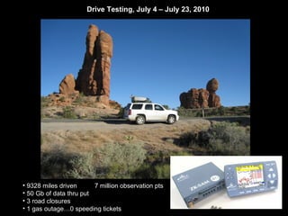 Drive Testing, July 4 – July 23, 2010




• 9328 miles driven      7 million observation pts
• 50 Gb of data thru put
• 3 road closures
• 1 gas outage…0 speeding tickets
 