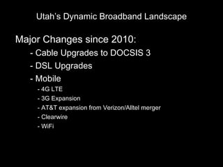 Utah’s Dynamic Broadband Landscape

Major Changes since 2010:
•   - Cable Upgrades to DOCSIS 3
•   - DSL Upgrades
•   - Mobile
     - 4G LTE
     - 3G Expansion
     - AT&T expansion from Verizon/Alltel merger
     - Clearwire
     - WiFi
 