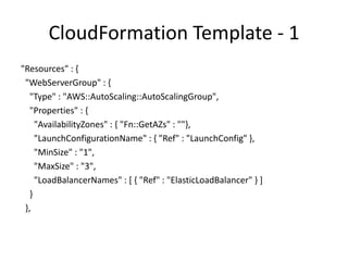 Cloudformation Template - 2
"LaunchConfig" : {
"Type" : "AWS::AutoScaling::LaunchConfiguration",
"Properties" : {
"KeyName" : { "Ref" : "KeyName" },
"ImageId" : { "Fn::FindInMap" :
[ "AWSRegionArch2AMI",
{ "Ref" : "AWS::Region" }, { "Fn::FindInMap" :
[ "AWSInstanceType2Arch", { "Ref" : "InstanceType" },
"Arch" ]} ] },
"UserData" : { "Fn::Base64" : { "Ref" : "WebServerPort" }},
"SecurityGroups" : [ { "Ref" : "InstanceSecurityGroup" } ],
"InstanceType" : { "Ref" : "InstanceType" } }},
 