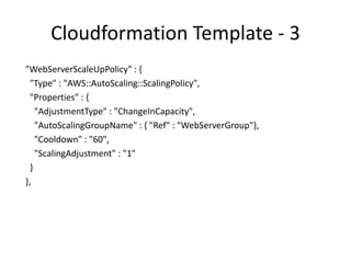 Cloudformation - 4
"WebServerScaleDownPolicy" : {
"Type" : "AWS::AutoScaling::ScalingPolicy",
"Properties" : {
"AdjustmentType" : "ChangeInCapacity",
"AutoScalingGroupName" : { "Ref" : "WebServerGroup" },
"Cooldown" : "60",
"ScalingAdjustment" : "-1" } },
 