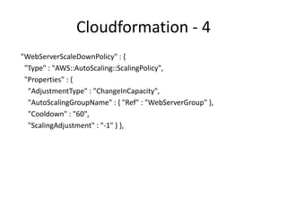 Cloudformation - 5
"CPUAlarmHigh": {
"Type": "AWS::CloudWatch::Alarm",
"Properties": {
"AlarmDescription": "Scale-up if CPU > 90% for 10 minutes",
"MetricName": "CPUUtilization",
"Namespace": "AWS/EC2",
"Statistic": "Average",
"Period": "300",
"EvaluationPeriods": "2",
"Threshold": "90",
"AlarmActions": [ { "Ref": "WebServerScaleUpPolicy" } ],
"Dimensions": [
{
"Name": "AutoScalingGroupName",
"Value": { "Ref": "WebServerGroup" }
} ],
"ComparisonOperator": "GreaterThanThreshold" } },
 
