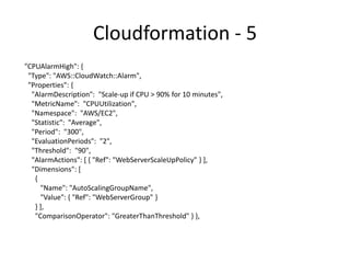 Cloudformation Template - 6
"CPUAlarmLow": {
"Type": "AWS::CloudWatch::Alarm",
"Properties": {
"AlarmDescription": "Scale-down if CPU < 70% for 10 minutes",
“MetricName": "CPUUtilization",
"Namespace": "AWS/EC2",
"Statistic": "Average",
"Period": "300",
"EvaluationPeriods": "2",
"Threshold": "70",
"AlarmActions": [ { "Ref": "WebServerScaleDownPolicy" } ],
"Dimensions": [ {
"Name": "AutoScalingGroupName",
"Value": { "Ref": "WebServerGroup" } } ],
"ComparisonOperator": "LessThanThreshold" } },
 
