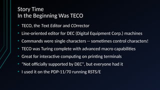 Story Time
In the Beginning Was TECO
• TECO, the Text Editor and COrrector
• Line-oriented editor for DEC (Digital Equipment Corp.) machines
• Commands were single characters -- sometimes control characters!
• TECO was Turing complete with advanced macro capabilities
• Great for interactive computing on printing terminals
• "Not officially supported by DEC", but everyone had it
• I used it on the PDP-11/70 running RSTS/E
 