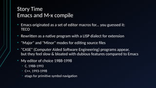 Story Time
Emacs and M-x compile
• Emacs originated as a set of editor macros for... you guessed it:
TECO
• Rewritten as a native program with a LISP dialect for extension
• "Major" and "Minor" modes for editing source files
• "CASE" (Computer Aided Software Engineering) programs appear,
but they feel slow & bloated with dubious features compared to Emacs
• My editor of choice 1988-1998
• C, 1988-1993
• C++, 1993-1998
• etags for primitive symbol navigation
 