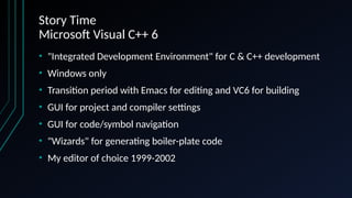 Story Time
Microsoft Visual C++ 6
• "Integrated Development Environment" for C & C++ development
• Windows only
• Transition period with Emacs for editing and VC6 for building
• GUI for project and compiler settings
• GUI for code/symbol navigation
• "Wizards" for generating boiler-plate code
• My editor of choice 1999-2002
 