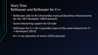 Story Time
ReSharper and ReSharper for C++
• ReSharper add-on for C# provides many productivity enhancements
for the .NET developer (2004-present)
• Great refactoring support for C# code
• ReSharper for C++ (R++) provides many of the same features for C+
+ developers (2015)
• R++ is my extension of choice (2015-present)
 