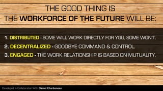THE WORKFORCE OF THE FUTURE WILL BE:
1. DISTRIBUTED - SOME WILL WORK DIRECTLY FOR YOU, SOME WON’T.
2. DECENTRALIZED - GOODBYE COMMAND & CONTROL.
3. ENGAGED - THE WORK RELATIONSHIP IS BASED ON MUTUALITY.
Developed In Collaboration With Daniel Charboneau
THE GOOD THING IS
 