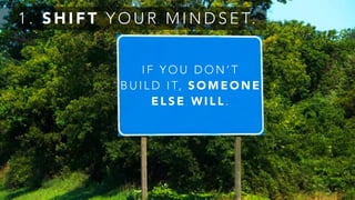 1 . S H I F T Y O U R M I N D S E T.
I F Y O U D O N ’ T
B U I L D I T, S O M E O N E
E L S E W I L L .
 