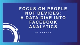 FOCUS ON PEOPLE
NOT DEVICES:
A DATA DIVE INTO
FACEBOOK
ANALYTICS
J D P R A T E R
 