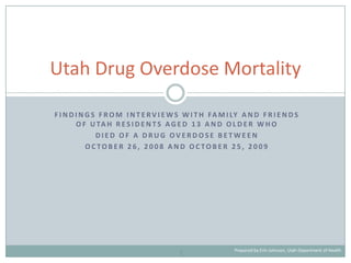 Utah Drug Overdose Mortality

F I N D I N G S F R O M I N T E R V I E W S W I T H FA M I LY A N D F R I E N D S
        O F U TA H R E S I D E N T S A G E D 1 3 A N D O L D E R W H O
               DIED OF A DRUG OVERDOSE BETWEEN
            OCTOBER 26, 2008 AND OCTOBER 25, 2009




                                                           Prepared by Erin Johnson, Utah Department of Health
                                         1
 