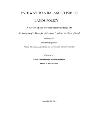 PATHWAY TO A BALANCED PUBLIC
LANDS POLICY
A Review of and Recommendations Based On
An Analysis of a Transfer of Federal Lands to the State of Utah
Prepared for:
Utah State Legislature
Natural Resources, Agriculture, and Environment Interim Committee
Prepared by:
Public Lands Policy Coordinating Office
Office of the Governor
November 28, 2014
 