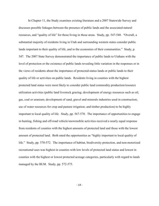 In Chapter 11, the Study examines existing literature and a 2007 Statewide Survey and
discusses possible linkages between the presence of public lands and the associated natural
resources, and “quality of life” for those living in those areas. Study, pp. 547-548. “Overall, a
substantial majority of residents living in Utah and surrounding western states consider public
lands important to their quality of life, and to the economies of their communities.” Study, p.
547. The 2007 State Survey demonstrated the importance of public lands to Utahans with the
level of protection or the existence of public lands revealing little variation in the responses or in
the views of residents about the importance of protected-status lands or public lands to their
quality of life or activities on public lands. Residents living in counties with the highest
protected land status were most likely to consider public land commodity production/resource
utilization activities (public land livestock grazing; development of energy resources such as oil,
gas, coal or uranium; development of sand, gravel and minerals industries used in construction;
use of water resources for crop and pasture irrigation; and timber production) to be highly
important to local quality of life. Study, pp. 567-570. The importance of opportunities to engage
in hunting, fishing and off-road vehicle/snowmobile activities received a nearly equal response
from residents of counties with the highest amounts of protected land and those with the lowest
amount of protected land. Both rated the opportunities as “highly important to local quality of
life.” Study, pp. 570-572. The importance of habitat, biodiversity protection, and non-motorized
recreational uses was highest in counties with low levels of protected land status and lowest in
counties with the highest or lowest protected acreage categories, particularly with regard to lands
managed by the BLM. Study, pp. 572-575.
- 14 -
 