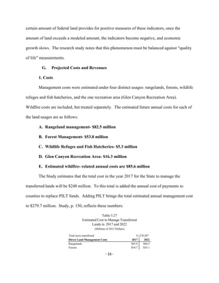 certain amount of federal land provides for positive measures of these indicators, once the
amount of land exceeds a modeled amount, the indicators become negative, and economic
growth slows. The research study notes that this phenomenon must be balanced against “quality
of life” measurements.
G. Projected Costs and Revenues
1. Costs
Management costs were estimated under four distinct usages: rangelands, forests, wildlife
refuges and fish hatcheries, and the one recreation area (Glen Canyon Recreation Area).
Wildfire costs are included, but treated separately. The estimated future annual costs for each of
the land usages are as follows:
A. Rangeland management- $82.5 million
B. Forest Management- $53.8 million
C. Wildlife Refuges and Fish Hatcheries- $5.3 million
D. Glen Canyon Recreation Area- $16.3 million
E. Estimated wildfire- related annual costs are $85.6 million
The Study estimates that the total cost in the year 2017 for the State to manage the
transferred lands will be $248 million. To this total is added the annual cost of payments to
counties to replace PILT funds. Adding PILT brings the total estimated annual management cost
to $279.7 million. Study, p. 150, reflects these numbers:
Table 3.27
Estimated Cost to Manage Transferred
Lands in 2017 and 2022
(Millions of 2013 Dollars)
Total acres transferred 31,278,307
Direct Land Management Costs 2017 2022
Rangelands $83.9 $84.5
Forests $54.7 $55.1
- 16 -
 