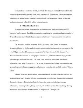 Using predictive economic models, the Study then projects estimated revenues from the
sources over an extended period of years using constant (2013) dollars and various assumptions
to demonstrate what revenues from the transferred lands can be expected to flow to State and
local governments to offset $280 million per year in costs.
1. Oil and Gas Production
Revenues from oil and gas production on the transferred lands constitute some 77.5
percent of total revenues. Ten different scenarios using two price estimates and a combination of
three different revenue-related influences are modeled to show revenues over the period from
2017 to 2027.
The two prices modeled are a most likely “Reference Price” (based on long-term
forecasts published by the Energy Information Administration) that assumes an average price for
oil at $92 per barrel, and for gas an average price of $5.1 per thousand cubic feet, and “Low
Price” scenario that assumes an average price for oil at $62 per barrel and an average price for
gas of $3.3 per thousand cubic feet. The “Low Price” levels are based upon government
information “as a ‘what if’ scenario . . . ” to “reveal the sensitivity of oil and gas production and
revenue forecasts to future energy prices, a factor over which the state has little control.” Study,
p. 600.
For each of the two price scenarios, a baseline forecast and four additional forecasts are
presented in the Study showing different assumptions as to royalty rate, division of royalties and
the number of new wells that might be drilled according to current federal government
information. Summary Table 1, Study, p. xxviii, sets forth the results of this modeling showing
the revenue projections for the 10 scenarios for the years 2017 through 2035:
- 18 -
 