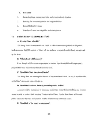 B. Concerns
Lack of defined management plan and organizational structure1.
Funding for new management and responsibilities2.
Loss of federal revenues3.
Cost-benefit structure of public land management4.
VI. FREQUENTLY ASKED QUESTIONS
A. Can the State afford it?
The Study shows that the State can afford to take over the management of the public
lands assuming that 100 percent of future oil, gas and coal revenues from the lands are received
by the State
B. What about wildfire costs?
Even though wildfire costs are projected to remain significant ($80 million per year),
projected revenue would more than offset these costs.
C. Would the State have to sell lands?
The Study does not contemplate the sale of any transferred lands. In fact, it would not be
in the State’s economic interest to do so.
D. Would recreational, hunting or fishing access be lost?
Access would be maintained or enhanced under State ownership as the State and counties
would be able to enforce their existing Transportation Plans. Again, these lands will remain
public lands and the State and counties will be able to insure continued access.
E. Would all of the lands be developed?
- 23 -
 