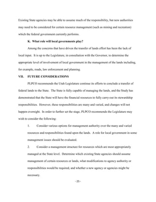 Existing State agencies may be able to assume much of the responsibility, but new authorities
may need to be considered for certain resource management (such as mining and recreation)
which the federal government currently performs.
K. What role will local governments play?
Among the concerns that have driven the transfer of lands effort has been the lack of
local input. It is up to the Legislature, in consultation with the Governor, to determine the
appropriate level of involvement of local government in the management of the lands including,
for example, roads, law enforcement and planning.
VII. FUTURE CONSIDERATIONS
PLPCO recommends the Utah Legislature continue its efforts to conclude a transfer of
federal lands to the State. The State is fully capable of managing the lands, and the Study has
demonstrated that the State will have the financial resources to fully carry-out its stewardship
responsibilities. However, these responsibilities are many and varied, and changes will not
happen overnight. In order to further set the stage, PLPCO recommends the Legislature may
wish to consider the following:
Consider various options for management authority over the many and varied1.
resources and responsibilities found upon the lands. A role for local government in some
management issues should be evaluated.
Consider a management structure for resources which are most appropriately2.
managed at the State level. Determine which existing State agencies should assume
management of certain resources or lands, what modifications to agency authority or
responsibilities would be required, and whether a new agency or agencies might be
necessary.
- 25 -
 