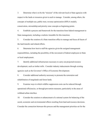Determine what is to be the “mission” of the relevant local or State agencies with3.
respect to the lands or resources given to each to manage. Consider, among others, the
concepts of multiple-use, public trust, revenue optimization (SITLA model),
conservation, stewardship and priority zone concepts as beginning points.
Establish a process and framework for the transition from federal management to4.
State management, including a realistic timetable for this transition.
Consider the creation of a State transition office to manage and focus all facets of5.
the land transfer and related efforts.
Determine how best to staff the agencies given the assigned management6.
responsibilities, including the possibility of the movement of federal employees to State
or local employment.
Identify additional infrastructure necessary to carry out projected resource7.
development, such as timber mills. Consider industry inducements through existing
agencies such as the Governor’s Office of Economic Development.
Consider additional authority necessary to promote the restoration and8.
rehabilitation of rangelands and forest lands.
Examine ways in which wildfire suppression costs can be reduced through9.
operational efficiencies, or through prevention measures, particularly in the areas of
wildland-urban-interface.
Consider the creation or enhancement of a rational system for balancing of the10.
social, economic and environmental effects resulting from land and resource decisions.
Consider the connection between this process and the management priorities set for the
- 26 -
 