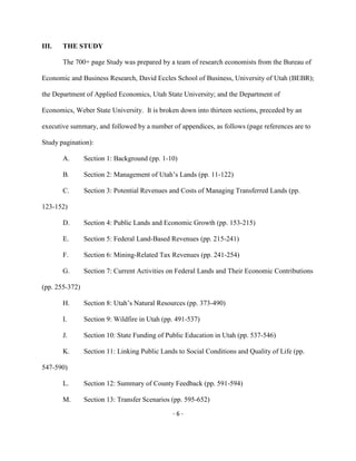 III. THE STUDY
The 700+ page Study was prepared by a team of research economists from the Bureau of
Economic and Business Research, David Eccles School of Business, University of Utah (BEBR);
the Department of Applied Economics, Utah State University; and the Department of
Economics, Weber State University. It is broken down into thirteen sections, preceded by an
executive summary, and followed by a number of appendices, as follows (page references are to
Study pagination):
Section 1: Background (pp. 1-10)A.
Section 2: Management of Utah’s Lands (pp. 11-122)B.
Section 3: Potential Revenues and Costs of Managing Transferred Lands (pp.C.
123-152)
Section 4: Public Lands and Economic Growth (pp. 153-215)D.
Section 5: Federal Land-Based Revenues (pp. 215-241)E.
Section 6: Mining-Related Tax Revenues (pp. 241-254)F.
Section 7: Current Activities on Federal Lands and Their Economic ContributionsG.
(pp. 255-372)
Section 8: Utah’s Natural Resources (pp. 373-490)H.
Section 9: Wildfire in Utah (pp. 491-537)I.
Section 10: State Funding of Public Education in Utah (pp. 537-546)J.
Section 11: Linking Public Lands to Social Conditions and Quality of Life (pp.K.
547-590)
Section 12: Summary of County Feedback (pp. 591-594)L.
Section 13: Transfer Scenarios (pp. 595-652)M.
- 6 -
 