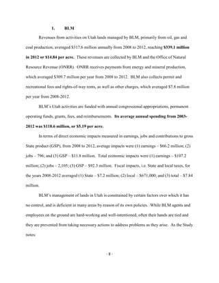 1. BLM
Revenues from activities on Utah lands managed by BLM, primarily from oil, gas and
coal production, averaged $317.6 million annually from 2008 to 2012, reaching $339.1 million
in 2012 or $14.84 per acre. These revenues are collected by BLM and the Office of Natural
Resource Revenue (ONRR). ONRR receives payments from energy and mineral production,
which averaged $309.7 million per year from 2008 to 2012. BLM also collects permit and
recreational fees and rights-of-way rents, as well as other charges, which averaged $7.8 million
per year from 2008-2012.
BLM’s Utah activities are funded with annual congressional appropriations, permanent
operating funds, grants, fees, and reimbursements. Its average annual spending from 2003-
2012 was $118.6 million, or $5.19 per acre.
In terms of direct economic impacts measured in earnings, jobs and contributions to gross
State product (GSP), from 2008 to 2012, average impacts were (1) earnings – $66.2 million; (2)
jobs – 796; and (3) GSP – $11.8 million. Total economic impacts were (1) earnings – $107.2
million; (2) jobs – 2,105; (3) GSP – $92.3 million. Fiscal impacts, i.e. State and local taxes, for
the years 2008-2012 averaged (1) State – $7.2 million; (2) local – $671,000; and (3) total – $7.84
million.
BLM’s management of lands in Utah is constrained by certain factors over which it has
no control, and is deficient in many areas by reason of its own policies. While BLM agents and
employees on the ground are hard-working and well-intentioned, often their hands are tied and
they are prevented from taking necessary actions to address problems as they arise. As the Study
notes:
- 8 -
 