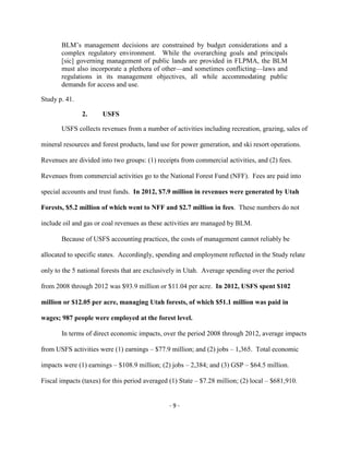 BLM’s management decisions are constrained by budget considerations and a
complex regulatory environment. While the overarching goals and principals
[sic] governing management of public lands are provided in FLPMA, the BLM
must also incorporate a plethora of other—and sometimes conflicting—laws and
regulations in its management objectives, all while accommodating public
demands for access and use.
Study p. 41.
2. USFS
USFS collects revenues from a number of activities including recreation, grazing, sales of
mineral resources and forest products, land use for power generation, and ski resort operations.
Revenues are divided into two groups: (1) receipts from commercial activities, and (2) fees.
Revenues from commercial activities go to the National Forest Fund (NFF). Fees are paid into
special accounts and trust funds. In 2012, $7.9 million in revenues were generated by Utah
Forests, $5.2 million of which went to NFF and $2.7 million in fees. These numbers do not
include oil and gas or coal revenues as these activities are managed by BLM.
Because of USFS accounting practices, the costs of management cannot reliably be
allocated to specific states. Accordingly, spending and employment reflected in the Study relate
only to the 5 national forests that are exclusively in Utah. Average spending over the period
from 2008 through 2012 was $93.9 million or $11.04 per acre. In 2012, USFS spent $102
million or $12.05 per acre, managing Utah forests, of which $51.1 million was paid in
wages; 987 people were employed at the forest level.
In terms of direct economic impacts, over the period 2008 through 2012, average impacts
from USFS activities were (1) earnings – $77.9 million; and (2) jobs – 1,365. Total economic
impacts were (1) earnings – $108.9 million; (2) jobs – 2,384; and (3) GSP – $64.5 million.
Fiscal impacts (taxes) for this period averaged (1) State – $7.28 million; (2) local – $681,910.
- 9 -
 