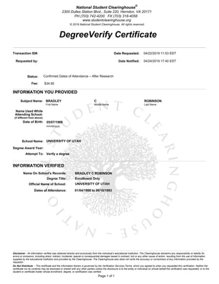 DegreeVerify Certificate
Page 1 of 1
National Student Clearinghouse®
2300 Dulles Station Blvd., Suite 220, Herndon, VA 20171
PH (703) 742-4200 FX (703) 318-4058
www.studentclearinghouse.org
© 2019 National Student Clearinghouse. All rights reserved.
Do Not Distribute - This certificate and the information therein is governed by the Verification Services Terms, which you agreed to when you requested this verification. Neither the
certificate nor its contents may be disclosed or shared with any other parties unless the disclosure is to the entity or individual on whose behalf the verification was requested, or to the
student or certificate holder whose enrollment, degree, or certification was verified.
Disclaimer - All information verified was obtained directly and exclusively from the individual’s educational institution. The Clearinghouse disclaims any responsibility or liability for
errors or omissions, including direct, indirect, incidental, special or consequential damages based in contract, tort or any other cause of action, resulting from the use of information
supplied by the educational institution and provided by the Clearinghouse. The Clearinghouse also does not verify the accuracy or correctness of any information provided by the
requestor.
Transaction ID#: 0184073378
Requested by: James Houghton
Status: Confirmed Dates of Attendance – After Research
Fee: $34.95
Date Requested: 04/22/2019 11:53 EDT
Date Notified: 04/24/2019 17:40 EDT
INFORMATION YOU PROVIDED
Subject Name: BRADLEY C ROBINSON
First Name Middle Name Last Name
Name Used While
Attending School:
(if different from above)
Date of Birth: 05/07/1969
mm/dd/yyyy
School Name: UNIVERSITY OF UTAH
Degree Award Year:
Attempt To: Verify a degree
INFORMATION VERIFIED
Name On School's Records: BRADLEY C ROBINSON
Degree Title: Enrollment Only
Official Name of School: UNIVERSITY OF UTAH
Dates of Attendance: 01/04/1988 to 06/10/1993
 