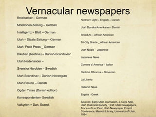 Vernacular newspapersBroebacker – German
Mormonen Zeitung – German
Intelligemz = Blatt – German
Utah – Staats-Zeitung -- German
Utah Freie Press _ German
Bikuben (beehive) – Danish-Scandavian
Utah Nederlander –
Svenska Harolden – Swedish
Utah Scandinav – Danish-Norwegian
Utah Posten -- Danish
Ogden Times (Danish edition)
Korrespondenten- Swedish
Valkyrien = Dan. Scand.
Northern Light – English – Danish
Utah Danske Amerikaner - Danish
Broad Ax – African American
Tri-City Oracle _ African American
Utah Nippo -- Japanese
Japanese News
Corriere d’ America – Italian
Radicka Obranna – Slovenian
La Liberta
Hellenic News
Ergatis - Greek
Sources: Early Utah Journalism, J. Cecil Alter,
Utah Historical Society, 1938; Utah Newspapers,
Traces of Her Past, Utah Newspaper Project
Conference, Marriott Library, University of Utah,
1984.
 