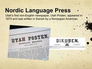 Nordic Language Press
Utah’s first non-English newspaper, Utah Posten, appeared in
1873 and was written in Danish by a Norwegian American.
 