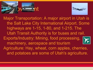 Movement
Major Transportation: A major airport in Utah is
 the Salt Lake City International Airport. Some
 highways are 1-15, 1-80, and 1-215. The
 Utah Transit Authority is for buses and rail.
Exports/Industry: Mining, food processing,
 machinery, aerospace and tourism
Agriculture: Hay, wheat, corn apples, cherries,
 and potatoes are some of Utah's agriculture.
 