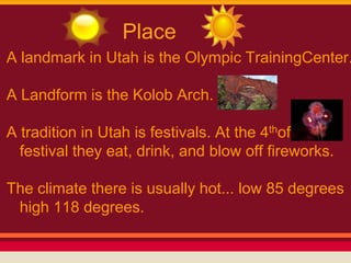 Place
A landmark in Utah is the Olympic TrainingCenter.

A Landform is the Kolob Arch.

A tradition in Utah is festivals. At the 4thof July
  festival they eat, drink, and blow off fireworks.

The climate there is usually hot... low 85 degrees
 high 118 degrees.
 