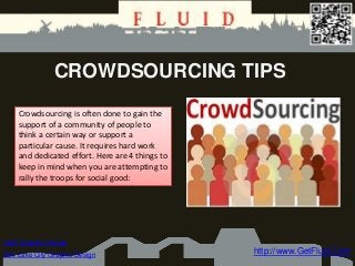 CROWDSOURCING TIPS

    Crowdsourcing is often done to gain the
    support of a community of people to
    think a certain way or support a
    particular cause. It requires hard work
    and dedicated effort. Here are 4 things to
    keep in mind when you are attempting to
    rally the troops for social good:




Utah Graphic Design
Salt Lake City Graphic Design                    http://www.GetFluid.Com
 