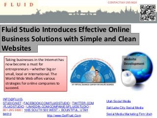 CONTACT:801 295 9820




Fluid Studio Introduces Effective Online
Business Solutions with Simple and Clean
Websites
 Taking businesses in the Internet has
 now become a must for
 entrepreneurs – whether big or
 small, local or international. The
 World Wide Web offers various
 strategies for online companies to
 succeed.

INFO@FLUID-
                                                       Utah Social Media
STUDIO.NET | FACEBOOK.COM/FLUIDSTUDIO | TWITTER.COM
/FLUIDSTUDIO | LINKEDIN.COM/COMPANIES/FLUIDSTUDIO |    Salt Lake City Social Media
801.295.9820 | 1065 SOUTH 500 WEST » BOUNTIFUL, UTAH
84010                       http://www.GetFluid.Com    Social Media Marketing Firm Utah
 