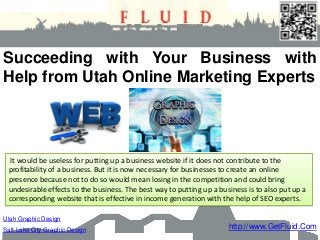 http://www.GetFluid.Com
Utah Graphic Design
Salt Lake City Graphic Design
Succeeding with Your Business with
Help from Utah Online Marketing Experts
It would be useless for putting up a business website if it does not contribute to the
profitability of a business. But it is now necessary for businesses to create an online
presence because not to do so would mean losing in the competition and could bring
undesirable effects to the business. The best way to putting up a business is to also put up a
corresponding website that is effective in income generation with the help of SEO experts.
 
