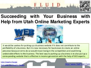 Succeeding with Your Business with
Help from Utah Online Marketing Experts




  It would be useless for putting up a business website if it does not contribute to the
 profitability of a business. But it is now necessary for businesses to create an online
 presence because not to do so would mean losing in the competition and could bring
 undesirable effects to the business. The best way to putting up a business is to also put up a
 corresponding website that is effective in income generation with the help of SEO experts.

Utah Graphic Design
Salt Lake City Graphic Design                                         http://www.GetFluid.Com
 