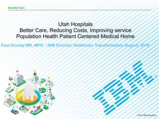 © 2014 IBM Corporation
Smarter Care
Paul Grundy MD, MPH - IBM Director, Healthcare Transformation August, 2014
Utah Hospitals
Better Care, Reducing Costs, Improving service
Population Health Patient Centered Medical Home
 