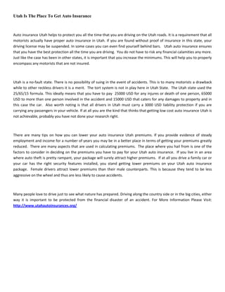 Utah Is The Place To Get Auto Insurance



Auto insurance Utah helps to protect you all the time that you are driving on the Utah roads. It is a requirement that all
motorists actually have proper auto insurance in Utah. If you are found without proof of insurance in this state, your
driving license may be suspended. In some cases you can even find yourself behind bars. Utah auto insurance ensures
that you have the best protection all the time you are driving. You do not have to risk any financial calamities any more.
Just like the case has been in other states, it is important that you increase the minimums. This will help you to properly
encompass any motorists that are not insured.



Utah is a no-fault state. There is no possibility of suing in the event of accidents. This is to many motorists a drawback
while to other reckless drivers it is a merit. The tort system is not in play here in Utah State. The Utah state used the
25/65/15 formula. This ideally means that you have to pay 25000 USD for any injures or death of one person, 65000
USD to more than one person involved in the accident and 15000 USD that caters for any damages to property and in
this case the car. Also worth noting is that all drivers in Utah must carry a 3000 USD liability protection if you are
carrying any passengers in your vehicle. If at all you are the kind that thinks that getting low cost auto insurance Utah is
not achievable, probably you have not done your research right.



There are many tips on how you can lower your auto insurance Utah premiums. If you provide evidence of steady
employment and income for a number of years you may be in a better place in terms of getting your premiums greatly
reduced. There are many aspects that are used in calculating premiums. The place where you hail from is one of the
factors to consider in deciding on the premiums you have to pay for your Utah auto insurance. If you live in an area
where auto theft is pretty rampant, your package will surely attract higher premiums. If at all you drive a family car or
your car has the right security features installed, you stand getting lower premiums on your Utah auto insurance
package. Female drivers attract lower premiums than their male counterparts. This is because they tend to be less
aggressive on the wheel and thus are less likely to cause accidents.



Many people love to drive just to see what nature has prepared. Driving along the country side or in the big cities, either
way it is important to be protected from the financial disaster of an accident. For More Information Please Visit:
http://www.utahautoinsurances.org/
 