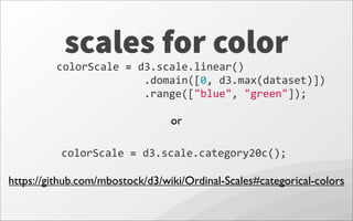 scales for color
colorScale	
  =	
  d3.scale.category20c();
https://github.com/mbostock/d3/wiki/Ordinal-Scales#categorical-colors
colorScale	
  =	
  d3.scale.linear()
	
  	
  	
  	
  	
  	
  	
  	
  	
  	
  	
  	
  	
  	
  .domain([0,	
  d3.max(dataset)])
	
  	
  	
  	
  	
  	
  	
  	
  	
  	
  	
  	
  	
  	
  .range(["blue",	
  "green"]);
or
 