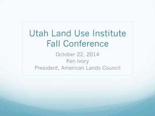 Utah Land Use Institute 
Fall Conference 
October 22, 2014 
Ken Ivory 
President, American Lands Council 
 