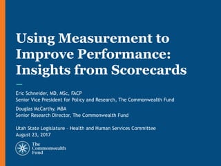 Eric Schneider, MD, MSc, FACP
Senior Vice President for Policy and Research, The Commonwealth Fund
Douglas McCarthy, MBA
Senior Research Director, The Commonwealth Fund
Utah State Legislature – Health and Human Services Committee
August 23, 2017
Using Measurement to
Improve Performance:
Insights from Scorecards
 