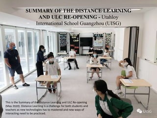 SUMMARY OF THE DISTANCE LEARNING
AND ULC RE-OPENING - Utahloy
International School Guangzhou (UISG)
This is the Summary of the Distance Learning and ULC Re-opening
(May 2020). Distance Learning is a challenge for both students and
teachers as new technologies has to mastered and new ways of
interacting need to be practiced.
 