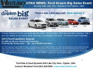 UTAH NEWS: Ford Dream Big Sales Event
Serving Sale Lake City: Westland Ford Ogden, Utah

Contact Westland Ford for new model specials online. Serving Ogden, Salt Lake and Utah customers. Call or
go to our website for an internet quote, financing or to schedule a test drive. Ford New & Used Dealership.

2013 Ford Expedition Special
0% APR for 60 mos. Ford Credit Financing
PLUS $2,250 Bonus Cash - OR - up to $6,000 Cash Back
$3,750 Customer Cash (PGM #12436) + $1,000 Bonus Cash (PGM #12454) + $1,250 Ford Credit Bonus Cash (PGM #12438)
which requires Ford Credit financing. Not all buyers will qualify for Ford Credit financing. 0% APR financing for 60 months at
$16.67 per month per $1,000 financed regardless of down payment (PGM #20478). Residency restrictions apply. For all offers,
take new retail delivery from dealer stock by 1/2/14. See dealer for qualifications and complete details.

Ford New & Used Specials Salt Lake City Area - Ogden, Utah
Contact: Westland Ford (801) 629-5500 www.westlandford.com



 