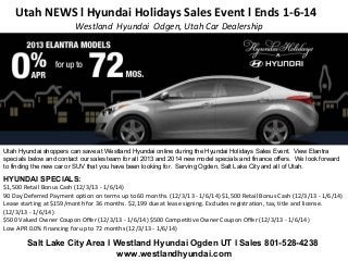 Utah NEWS l Hyundai Holidays Sales Event l Ends 1-6-14
Westland Hyundai Odgen, Utah Car Dealership

Utah Hyundai shoppers can save at Westland Hyundai online during the Hyundai Holidays Sales Event. View Elantra
specials below and contact our sales team for all 2013 and 2014 new model specials and finance offers. We look forward
to finding the new car or SUV that you have been looking for. Serving Ogden, Salt Lake City and all of Utah.

HYUNDAI SPECIALS:
$1,500 Retail Bonus Cash (12/3/13 - 1/6/14)
90 Day Deferred Payment option on terms up to 60 months. (12/3/13 - 1/6/14) $1,500 Retail Bonus Cash (12/3/13 - 1/6/14)
Lease starting at $159/month for 36 months. $2,199 due at lease signing. Excludes registration, tax, title and license.
(12/3/13 - 1/6/14)
$500 Valued Owner Coupon Offer (12/3/13 - 1/6/14) $500 Competitive Owner Coupon Offer (12/3/13 - 1/6/14)
Low APR 0.0% financing for up to 72 months (12/3/13 - 1/6/14)

Salt Lake City Area l Westland Hyundai Ogden UT l Sales 801-528-4238
www.westlandhyundai.com

 