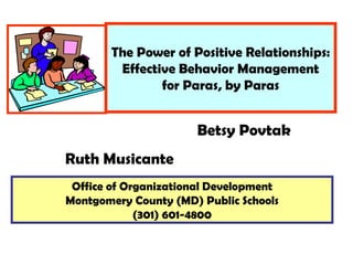 The Power of Positive Relationships: Effective Behavior Management for Paras, by Paras Office of Organizational Development Montgomery County (MD) Public Schools (301) 601-4800 Betsy Povtak Ruth Musicante 