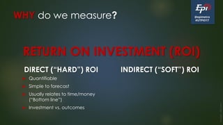 @epimetra
#UTPIO17
WHY do we measure?
DIRECT (“HARD”) ROI
 Quantifiable
 Simple to forecast
 Usually relates to time/money
(“Bottom line”)
 Investment vs. outcomes
INDIRECT (“SOFT”) ROI
Image:clkr.com
RETURN ON INVESTMENT (ROI)
 