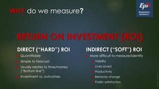@epimetra
#UTPIO17
WHY do we measure?
DIRECT (“HARD”) ROI
 Quantifiable
 Simple to forecast
 Usually relates to time/money
(“Bottom line”)
 Investment vs. outcomes
INDIRECT (“SOFT”) ROI
 More difficult to measure/identify
 Visibility
 Lives saved
 Productivity
 Behavior change
 Public satisfaction
Image:clkr.com
RETURN ON INVESTMENT (ROI)
 