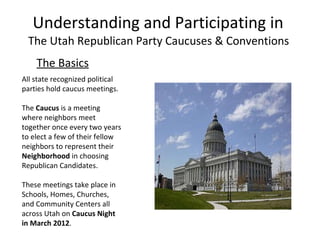 Understanding and Participating in  The Utah Republican Party Caucuses & Conventions  ,[object Object],All state recognized political parties hold caucus meetings.  The  Caucus  is a meeting where neighbors meet together once every two years to elect a few of their fellow neighbors to represent their  Neighborhood  in choosing Republican Candidates.  These meetings take place in Schools, Homes, Churches, and Community Centers all across Utah on  Caucus Night in March 2012 . 