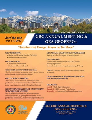 Salt Lake City, Utah • USA
October 1-4, 2017
GRC ANNUAL CHARITY GOLF TOURNAMENT
Sign-up early for this popular networking event.
GEA GEOEXPO+
Entry to the trade show is free with GRC Annual
Meeting registration.
More information at www.geothermalenergy2017.org
Note: All events are a work in progress and may change
at any time.
Get the latest news on the geothermal event of the
year at www.geothermal.org
DEADLINES
May 31 – Draft Paper Submission
August 18 – GRC Amateur Photo Contest
September 5 – Discounted hotel room block expires
GRC ANNUAL MEETING &
GEA GEOEXPO+
GRC WORKSHOPS
• Geothermal Resource Decision Workshop
• Operations & Maintenance
GRC FIELD TRIPS
• Yellowstone National Park
• Geothermal Plants in S. Utah
GRC MIXER & NETWORKING SOCIAL
The GRC will host the geothermal social event of the year
at the National History Museum of Utah.
GRC TECHNICAL SESSIONS
Three days of technical sessions bringing the latest
geothermal research from around the world. Dozens of
poster presentations on display throughout the event.
GRC INTERNATIONAL LUNCH AND STUDENT
NETWORKING RECEPTION
Special informational meetings with presentations
and discussions led by globally known experts in the
geothermal community. Great networking opportunities!
“Geothermal Energy: Power to Do More”
Save the date
Oct 1-4, 2017
SALT LAKE CITY, UTAH • USA
41st GRC ANNUAL MEETING &
GEA GEOEXPO+
 