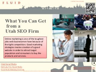 CONTACT:801 295 9820




     What You Can Get
     from a
     Utah SEO Firm
     Online marketing is one of the toughest
     jobs web businessmen have because of
     the tight competition. Good marketing
     strategies involve creation of a good
     website in order to attract target
     population and consumers to buy the
     products and services.


Utah Social Media
Salt Lake City Social Media                                                                                                                                                                                  http://www.GetFluid.Com
Social Media Marketing Firm Utah
                              INFO@FLUID-STUDIO.NET | FACEBOOK.COM/FLUIDSTUDIO | TWITTER.COM/FLUIDSTUDIO | LINKEDIN.COM/COMPANIES/FLUIDSTUDIO | 801.295.9820 | 1065 SOUTH 500 WEST » BOUNTIFUL, UTAH 84010
 