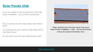 Solar Panels Utah
Solar Energy Utah
If you are looking to find the best Utah, USA Solar
Power Installation - you are off to a good start...
When searching for the best expert info about
Solar Power Installation - Utah - you will find plenty
of tips and useful information here.
Are you looking for information about Solar Panels
Utah?
Is it important for you to get the right details about
Utah Solar Power?
Do you want to get info about Solar Energy Utah?
 